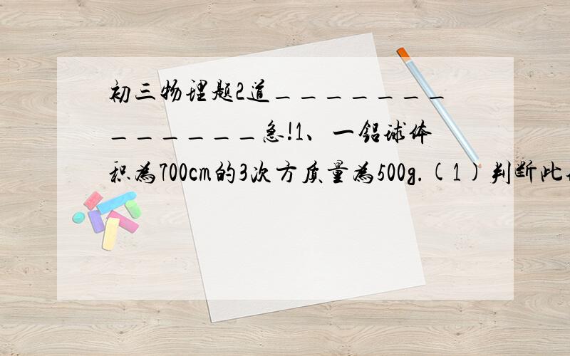 初三物理题2道_____________急!1、一铝球体积为700cm的3次方质量为500g.(1)判断此球是否空心.（2）求出空心部分的体积.（3）要在空心部分加满水求总质量.2、一个装2千克水的瓶子,能装下多少千