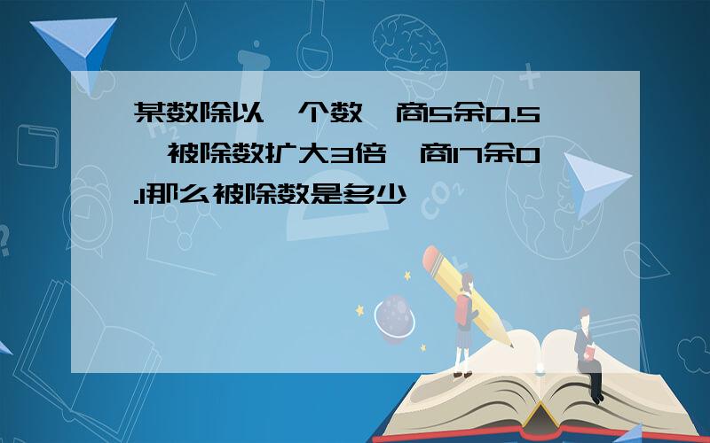 某数除以一个数,商5余0.5,被除数扩大3倍,商17余0.1那么被除数是多少