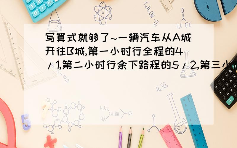 写算式就够了~一辆汽车从A城开往B城,第一小时行全程的4/1,第二小时行余下路程的5/2,第三小时比一小时多行10/3,离B城还有30千米,问A城与B城相距多少千米?