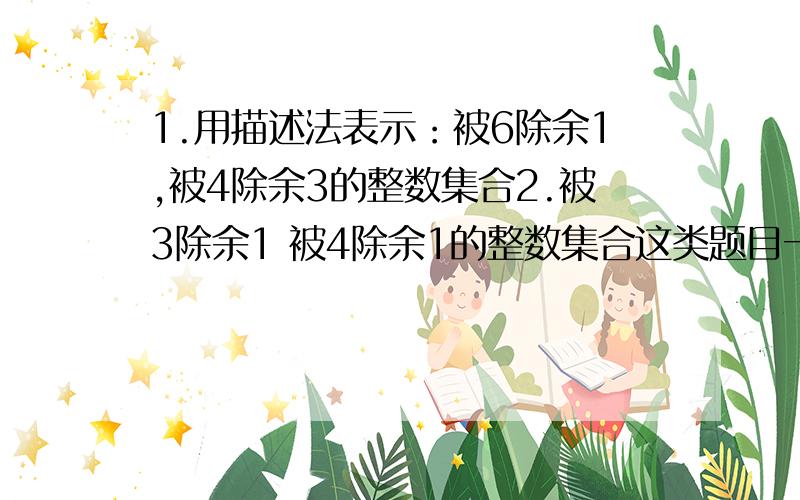 1.用描述法表示：被6除余1,被4除余3的整数集合2.被3除余1 被4除余1的整数集合这类题目一直看不懂 不知道你你们没看懂我的题目还是怎么样，一共有两题都是用描述法表示1.被6除余1，被4除