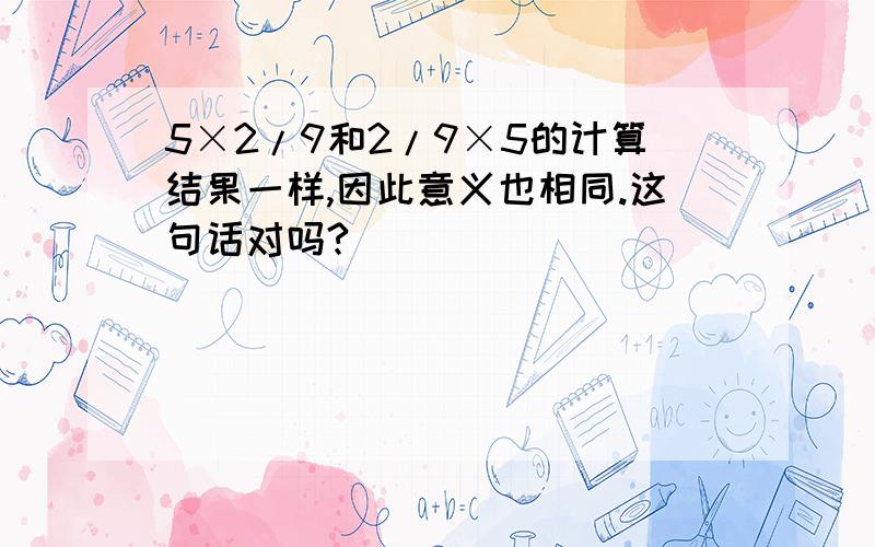 5×2/9和2/9×5的计算结果一样,因此意义也相同.这句话对吗?