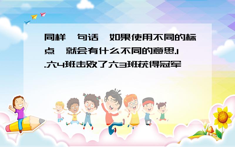 同样一句话,如果使用不同的标点,就会有什么不同的意思.1.六4班击败了六3班获得冠军