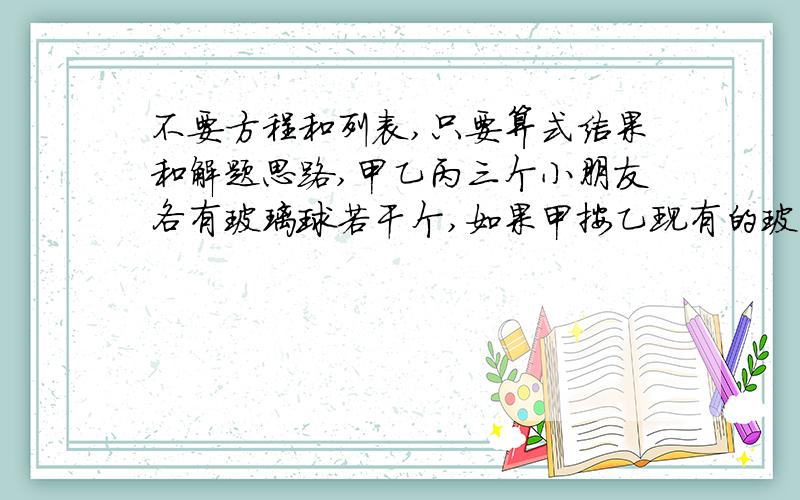 不要方程和列表,只要算式结果和解题思路,甲乙丙三个小朋友各有玻璃球若干个,如果甲按乙现有的玻璃球个数给乙,再按丙现有的个数给丙之后,乙也按甲、丙现有的个数分给甲、丙.最后,丙也