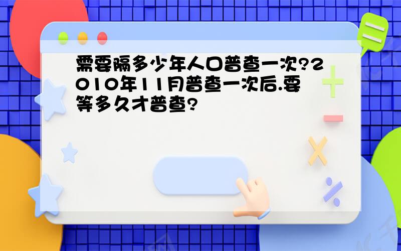 需要隔多少年人口普查一次?2010年11月普查一次后.要等多久才普查?