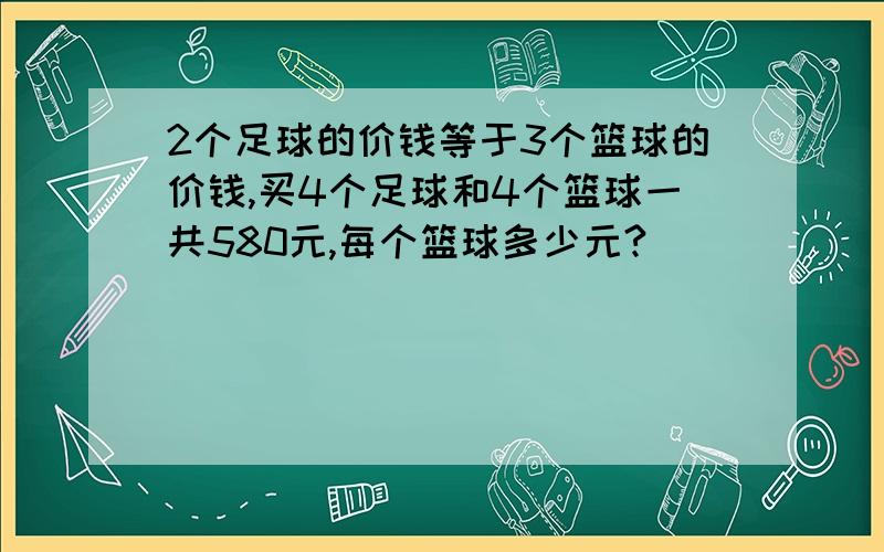 2个足球的价钱等于3个篮球的价钱,买4个足球和4个篮球一共580元,每个篮球多少元?