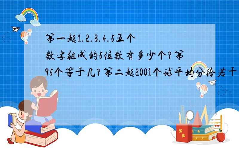 第一题1.2.3.4.5五个数字组成的5位数有多少个?第95个等于几?第二题2001个球平均分给若干个人,恰好分完,若有一个人不参加分球,则美人可以多分2个,而且球还多,若每个人多分3个,则球数不足,问