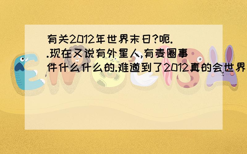 有关2012年世界末日?呃..现在又说有外星人,有麦圈事件什么什么的.难道到了2012真的会世界末日吗?为什么他们那么自私啊,造飞船也要钱钱买门票去外星求活,人都快死光了,到外星拿钞票擦屁