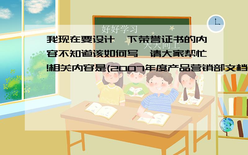 我现在要设计一下荣誉证书的内容不知道该如何写,请大家帮忙!相关内容是(2007年度产品营销部文档大比武个人奖第一名)这个应该怎么来写比较合适