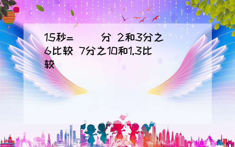 15秒=（ ）分 2和3分之6比较 7分之10和1.3比较