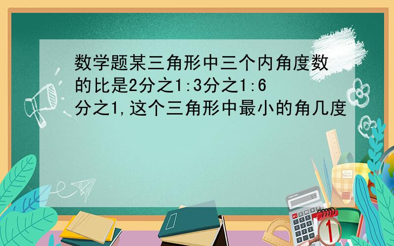 数学题某三角形中三个内角度数的比是2分之1:3分之1:6分之1,这个三角形中最小的角几度