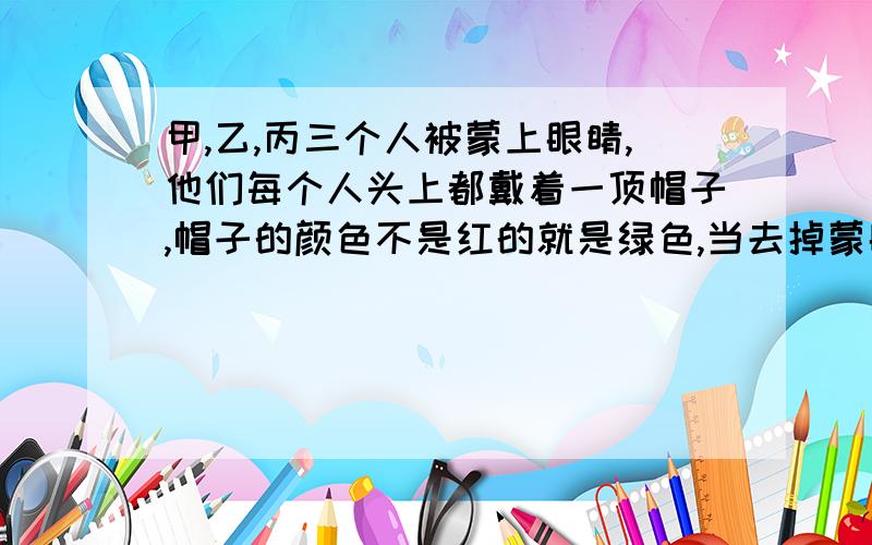 甲,乙,丙三个人被蒙上眼睛,他们每个人头上都戴着一顶帽子,帽子的颜色不是红的就是绿色,当去掉蒙眼睛的布时,要求看到别人带的是红帽子的就举手,并且谁能判断出自己头上帽子颜色的.谁