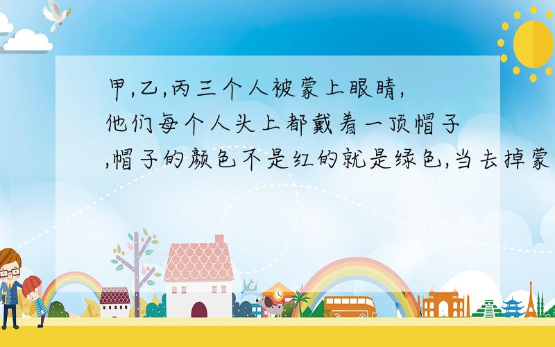 甲,乙,丙三个人被蒙上眼睛,他们每个人头上都戴着一顶帽子,帽子的颜色不是红的就是绿色,当去掉蒙眼睛的布时,要求看到别人带的是红帽子的就举手,并且谁能判断出自己头上帽子颜色的.谁