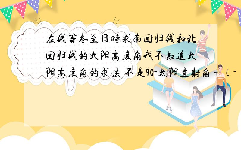 在线等冬至日时求南回归线和北回归线的太阳高度角我不知道太阳高度角的求法 不是90-太阳直射角+（-）当地纬度 然后在同半球相- 异半球相加啊 那莫在冬至日时求南回归线太阳高度是90-23.