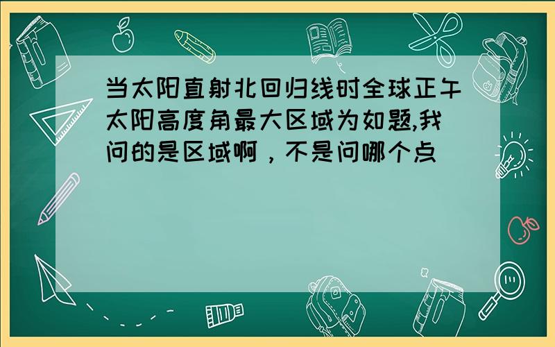 当太阳直射北回归线时全球正午太阳高度角最大区域为如题,我问的是区域啊，不是问哪个点