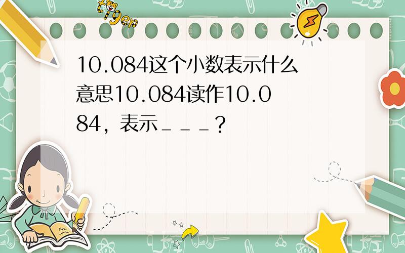 10.084这个小数表示什么意思10.084读作10.084，表示＿＿＿？