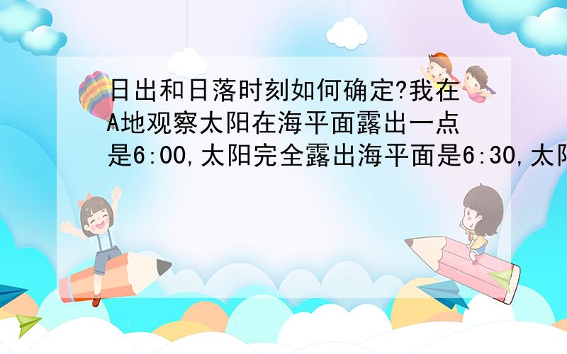 日出和日落时刻如何确定?我在A地观察太阳在海平面露出一点是6:00,太阳完全露出海平面是6:30,太阳落至海平面是19:30,完全没于海平面是20：00,问,日出和日落时刻选取的是哪个时间?