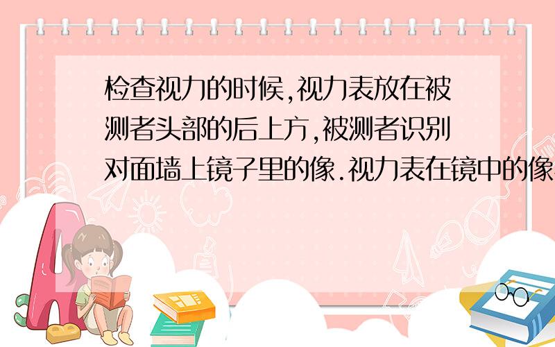 检查视力的时候,视力表放在被测者头部的后上方,被测者识别对面墙上镜子里的像.视力表在镜中的像与被测者相距多远?与不用平面镜的方法相比,这样安排有什么好处?请求快速帮忙