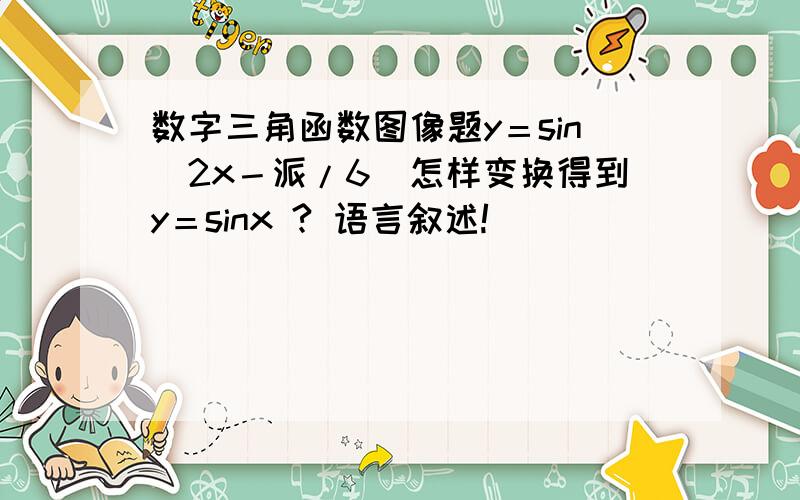 数字三角函数图像题y＝sin（2x－派/6）怎样变换得到y＝sinx ? 语言叙述!