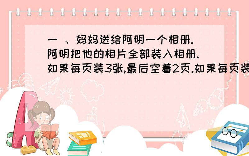 一 、妈妈送给阿明一个相册.阿明把他的相片全部装入相册.如果每页装3张,最后空着2页.如果每页装5张,最后空9页.阿明共有几张相片,相册共多少页?二、学校规定早晨7点到校,黄青以60米/分的