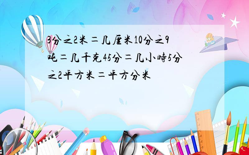 3分之2米＝几厘米10分之9吨＝几千克45分＝几小时5分之2平方米＝平方分米