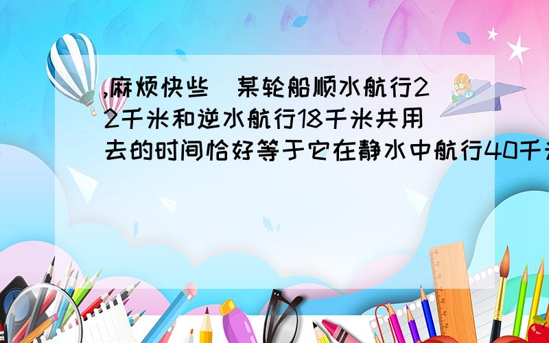 ,麻烦快些)某轮船顺水航行22千米和逆水航行18千米共用去的时间恰好等于它在静水中航行40千米所需的时间 ,已知水流速度为2千米/每小时 ,试求该轮船在静水中的速度 .(分数的 ,要写出解和设