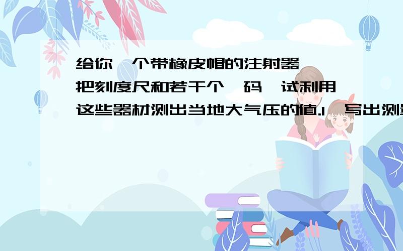 给你一个带橡皮帽的注射器,一把刻度尺和若干个砝码,试利用这些器材测出当地大气压的值.1、写出测量步骤