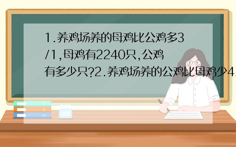 1.养鸡场养的母鸡比公鸡多3/1,母鸡有2240只,公鸡有多少只?2.养鸡场养的公鸡比母鸡少4/1,母鸡有2240只,公鸡有多少只?3.甲乙两人原有钱若干,现有18元奖金,如果全部给甲,则甲的钱为乙的两倍,如