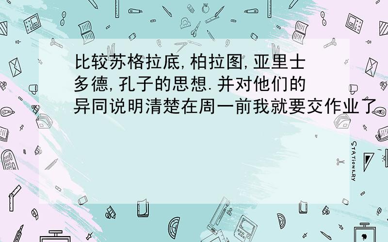 比较苏格拉底,柏拉图,亚里士多德,孔子的思想.并对他们的异同说明清楚在周一前我就要交作业了,