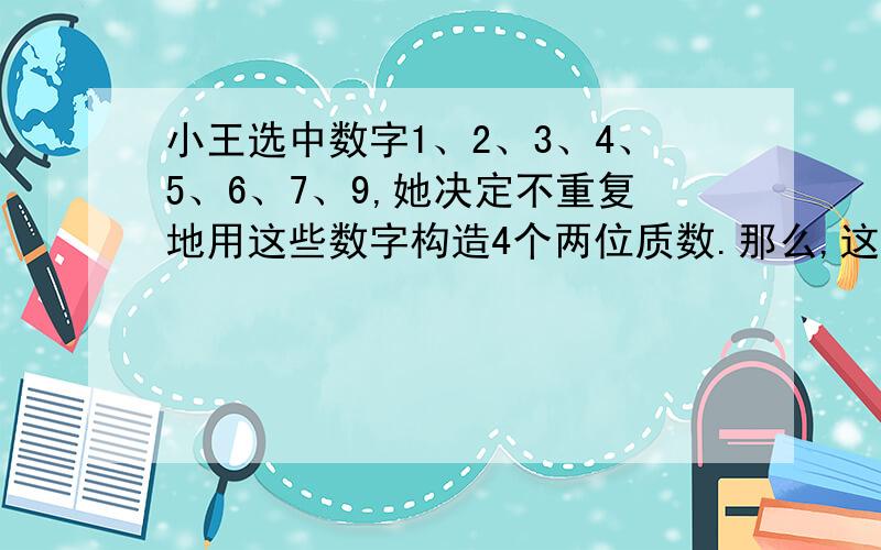 小王选中数字1、2、3、4、5、6、7、9,她决定不重复地用这些数字构造4个两位质数.那么,这4个小王选中数字1、2、3、4、5、6、7、9，她决定不重复地用这些数字构造4个两位质数。那么，这4个