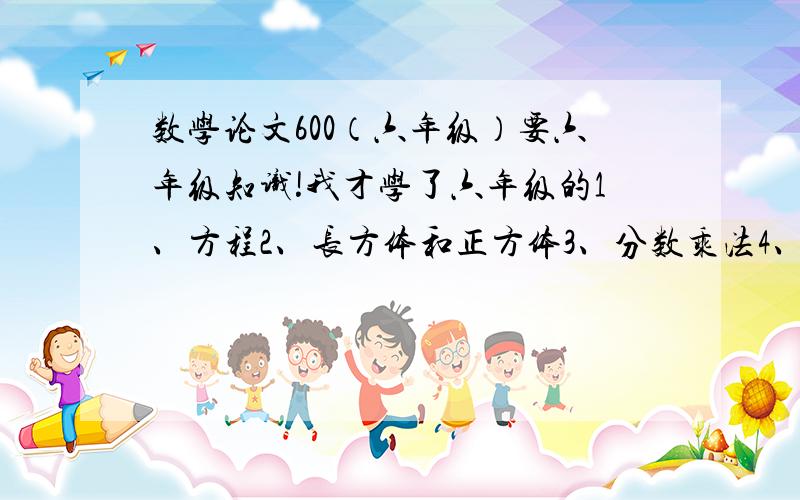 数学论文600（六年级）要六年级知识!我才学了六年级的1、方程2、长方体和正方体3、分数乘法4、分数除法5、认识比不要用后面我们没学到的知识!600字      急啊!     我不会写论文!