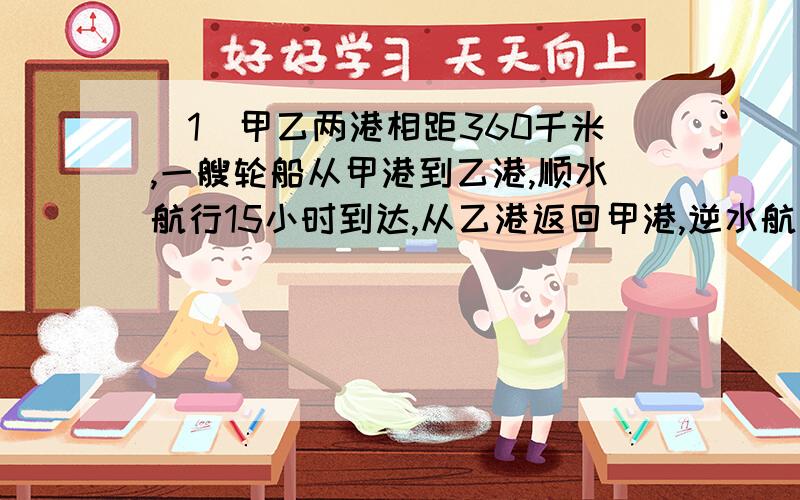 （1）甲乙两港相距360千米,一艘轮船从甲港到乙港,顺水航行15小时到达,从乙港返回甲港,逆水航行20小时到达.现有一艘机帆船,船速是每小时12千米,他往返两港需要多少小时?（2）一只船在静水