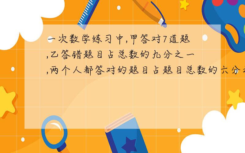 一次数学练习中,甲答对7道题,乙答错题目占总数的九分之一,两个人都答对的题目占题目总数的六分之一,两个答错的题目占总数的十二分之一.假如两个人都做完了所有题目,则乙答对多少道题