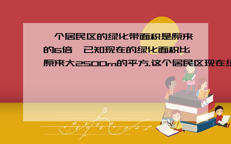 一个居民区的绿化带面积是原来的6倍,已知现在的绿化面积比原来大2500m的平方.这个居民区现在绿化面积?一个居民区的绿化带面积是原来的6倍,已知现在的绿化面积比原来大2500m的平方.这个