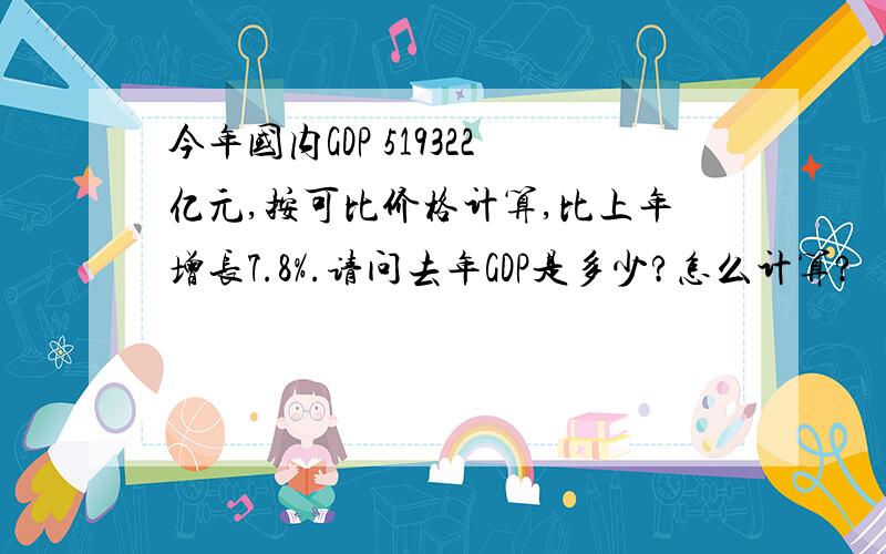 今年国内GDP 519322亿元,按可比价格计算,比上年增长7.8%.请问去年GDP是多少?怎么计算?