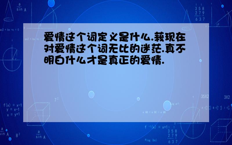 爱情这个词定义是什么.莪现在对爱情这个词无比的迷茫.真不明白什么才是真正的爱情.