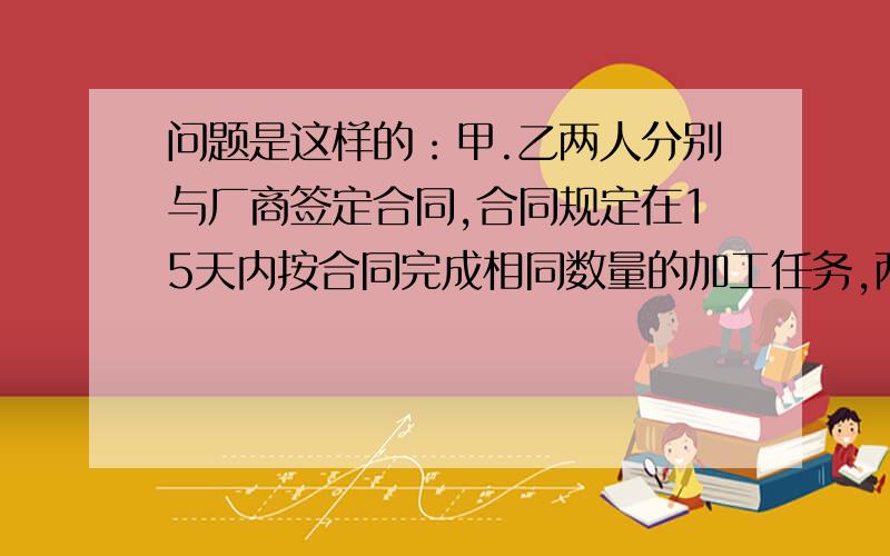 问题是这样的：甲.乙两人分别与厂商签定合同,合同规定在15天内按合同完成相同数量的加工任务,两人可得等额的加工费750元,甲加工15天,正好完成加工任务,得到应得的加工费,乙只用了7天就