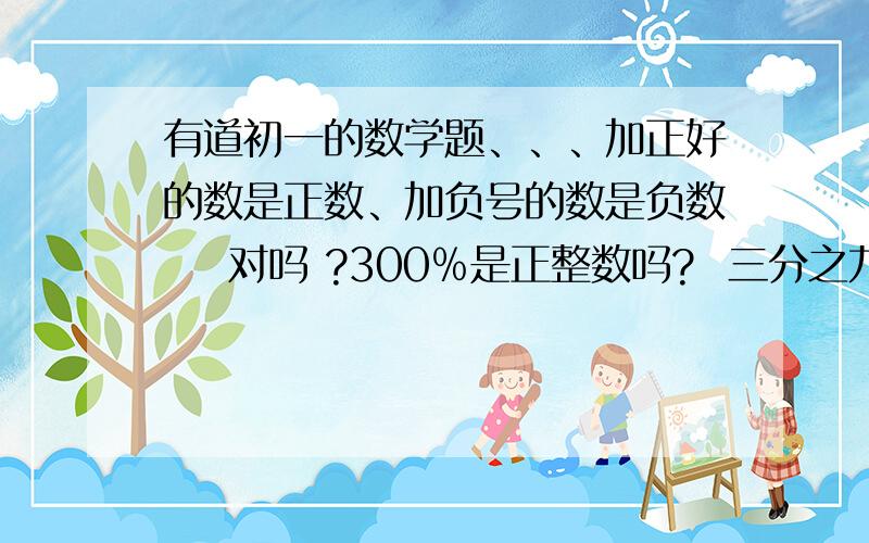 有道初一的数学题、、、加正好的数是正数、加负号的数是负数    对吗 ?300﹪是正整数吗?  三分之九是正整数吗? 如果不是那是什麽数呢?