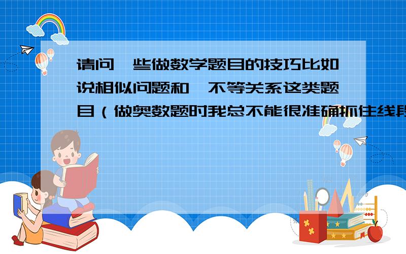 请问一些做数学题目的技巧比如说相似问题和△不等关系这类题目（做奥数题时我总不能很准确抓住线段进行变化,导致事倍功半） 希望大家多多指教