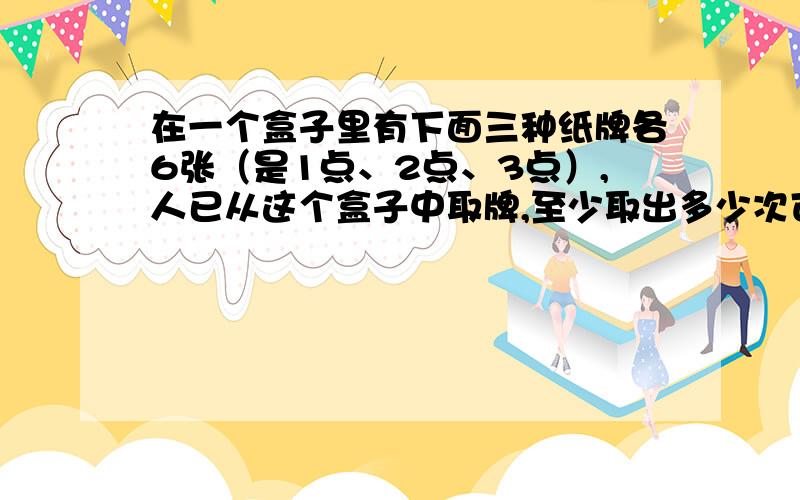 在一个盒子里有下面三种纸牌各6张（是1点、2点、3点）,人已从这个盒子中取牌,至少取出多少次可以保证一定有2张牌的点数之和是4?（我知道答案不知过程,应该是7或6才对啊!）