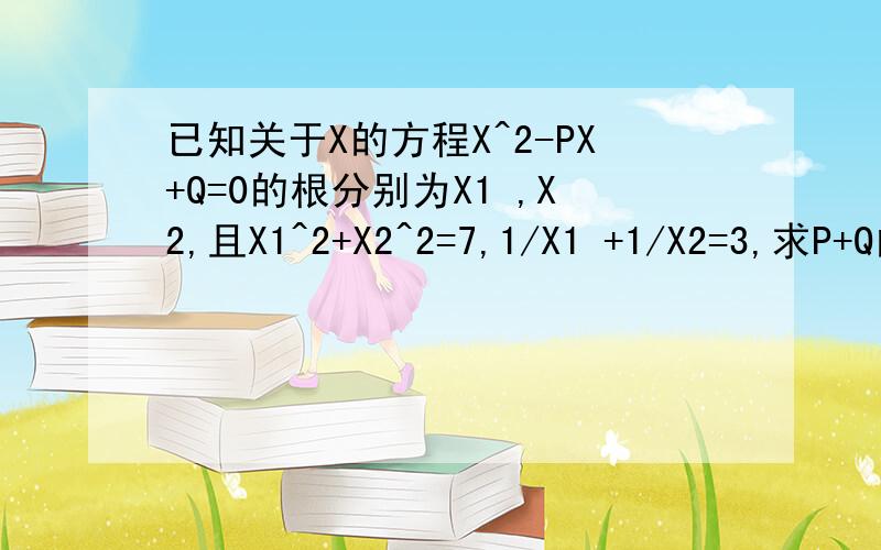 已知关于X的方程X^2-PX+Q=0的根分别为X1 ,X2,且X1^2+X2^2=7,1/X1 +1/X2=3,求P+Q的值.X1 的那个1 是个足码来的~对的再给5到10分我要的是过程,不是最后答案