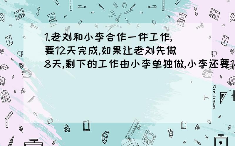 1.老刘和小李合作一件工作,要12天完成,如果让老刘先做8天,剩下的工作由小李单独做,小李还要14天完成,小李单独做要几天?2.加工一批产品 ,甲单独做要75天乙单独做要50天,已知每天乙比甲多做