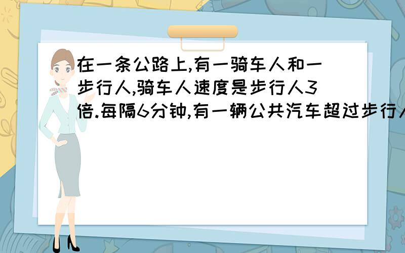 在一条公路上,有一骑车人和一步行人,骑车人速度是步行人3倍.每隔6分钟,有一辆公共汽车超过步行人,每隔十分钟有一辆公共汽车超过骑车人,如果公共汽车始发站发车时间间隔不变,那么间隔