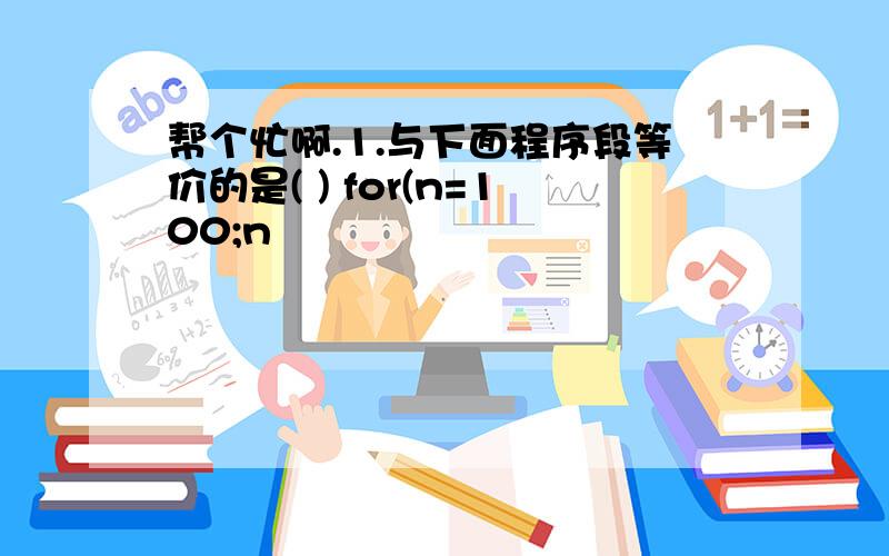 帮个忙啊.1.与下面程序段等价的是( ) for(n=100;n