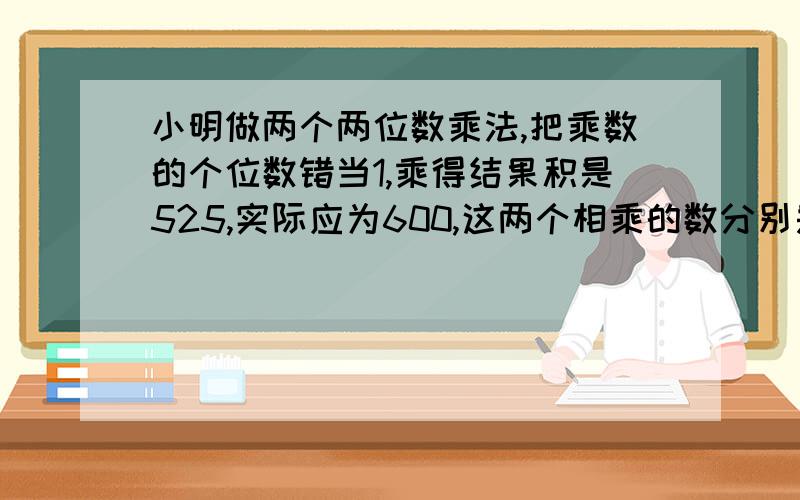 小明做两个两位数乘法,把乘数的个位数错当1,乘得结果积是525,实际应为600,这两个相乘的数分别是[ ],[