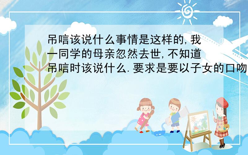 吊唁该说什么事情是这样的,我一同学的母亲忽然去世,不知道吊唁时该说什么.要求是要以子女的口吻赞颂母亲的伟大,还有是一个教师的身份又走的早,麻烦各位了,知道的请尽快回复,