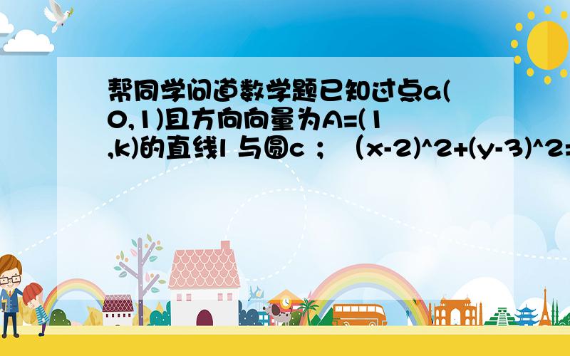 帮同学问道数学题已知过点a(0,1)且方向向量为A=(1,k)的直线l 与圆c ；（x-2)^2+(y-3)^2=1 相交于M,N 两点 （1）求实数K 的取值范围（2） 若o为坐标原点,且OM向量与ON 向量数量积为12,求K