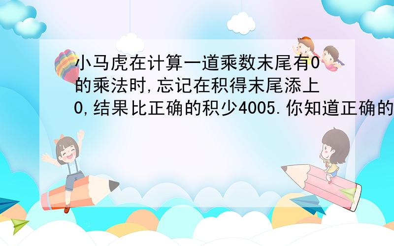 小马虎在计算一道乘数末尾有0的乘法时,忘记在积得末尾添上0,结果比正确的积少4005.你知道正确的积是多