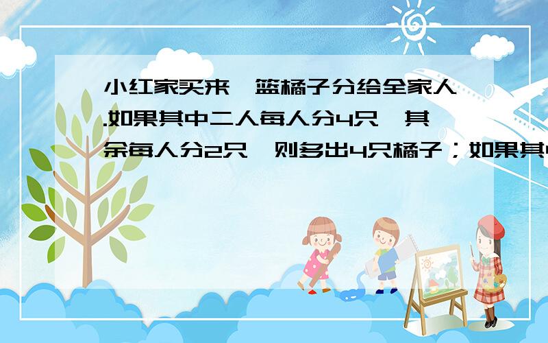 小红家买来一篮橘子分给全家人.如果其中二人每人分4只,其余每人分2只,则多出4只橘子；如果其中一人分6只,其余每人分4只,则又缺12只.小红家买来多少只橘子?小红家共有多少人?请回答者把