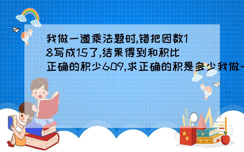 我做一道乘法题时,错把因数18写成15了,结果得到和积比正确的积少609,求正确的积是多少我做一道乘法题时，错把因数18写成15了，结果得到的积比正确的积少609，求正确的积是多少