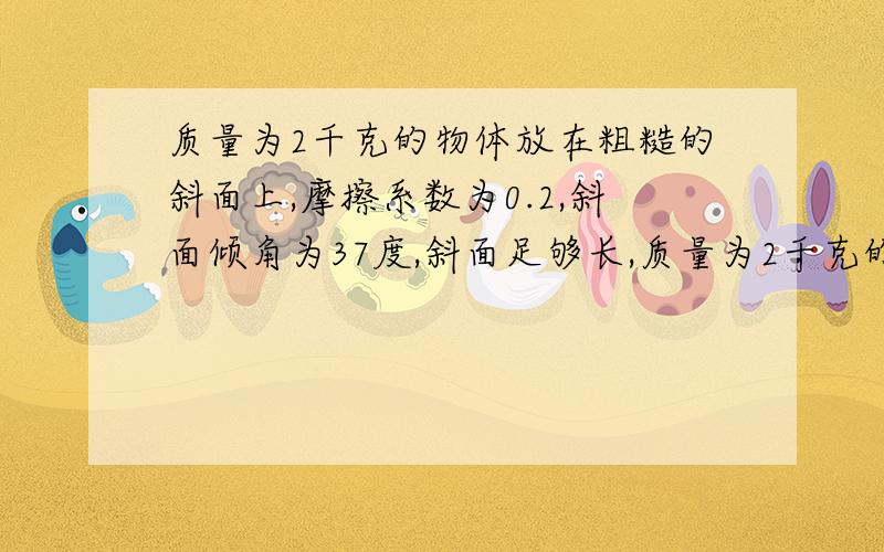 质量为2千克的物体放在粗糙的斜面上,摩擦系数为0.2,斜面倾角为37度,斜面足够长,质量为2千克的物体放在粗糙的斜面上,摩擦系数为0.2,斜面倾角为37度,斜面足够长,从静止开始做匀加速直线运